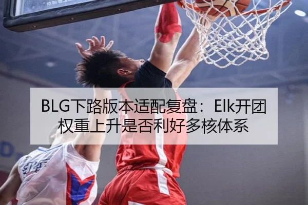 BLG下路版本适配复盘：Elk开团权重上升是否利好多核体系