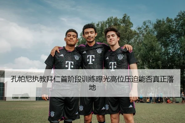 孔帕尼执教拜仁首阶段训练曝光高位压迫能否真正落地